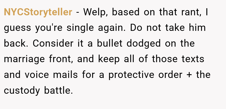 NYCStoryteller − Welp, based on that rant, I guess you're single again. Do not take him back. Consider it a bullet dodged on the marriage front, and keep all of those texts and voice mails for a protective order + the custody battle.