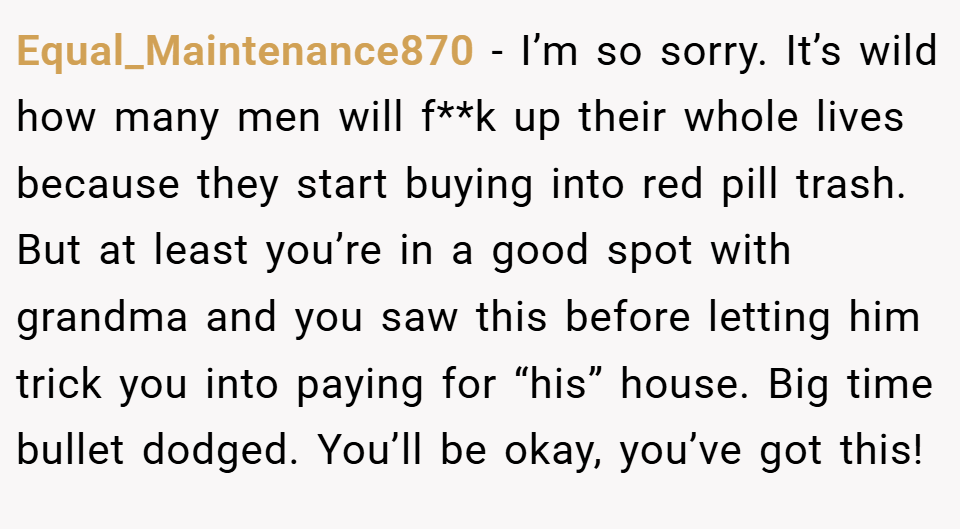 Equal_Maintenance870 − I’m so sorry. It’s wild how many men will f**k up their whole lives because they start buying into red pill trash. But at least you’re in a good spot with grandma and you saw this before letting him trick you into paying for “his” house. Big time bullet dodged. You’ll be okay, you’ve got this!