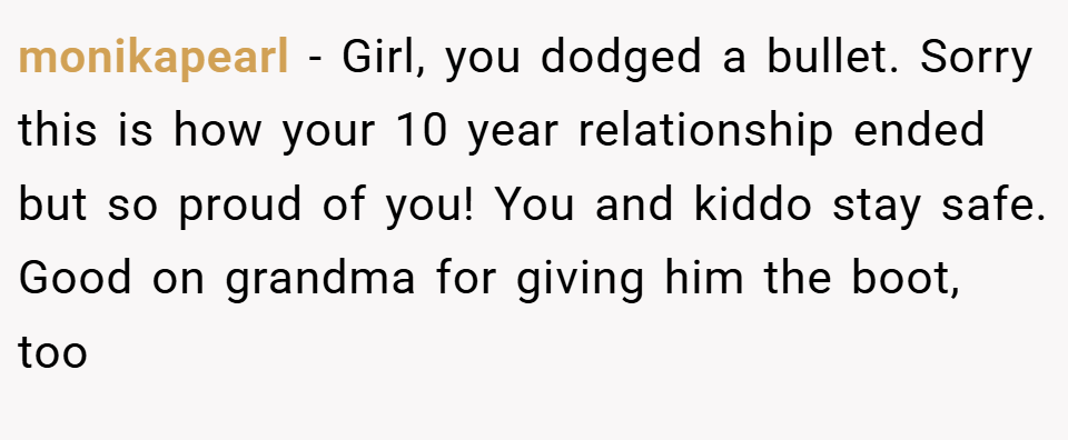monikapearl − Girl, you dodged a bullet. Sorry this is how your 10 year relationship ended but so proud of you! You and kiddo stay safe. Good on grandma for giving him the boot, too