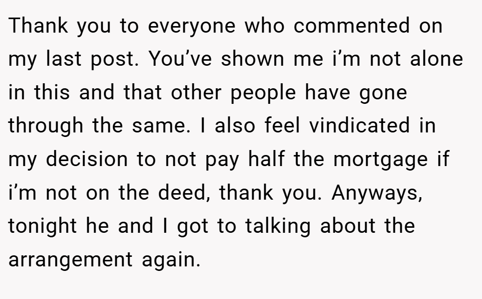 Thank you to everyone who commented on my last post. You’ve shown me i’m not alone in this and that other people have gone through the same. I also feel vindicated in my decision to not pay half the mortgage if i’m not on the deed, thank you. Anyways, tonight he and I got to talking about the arrangement again.