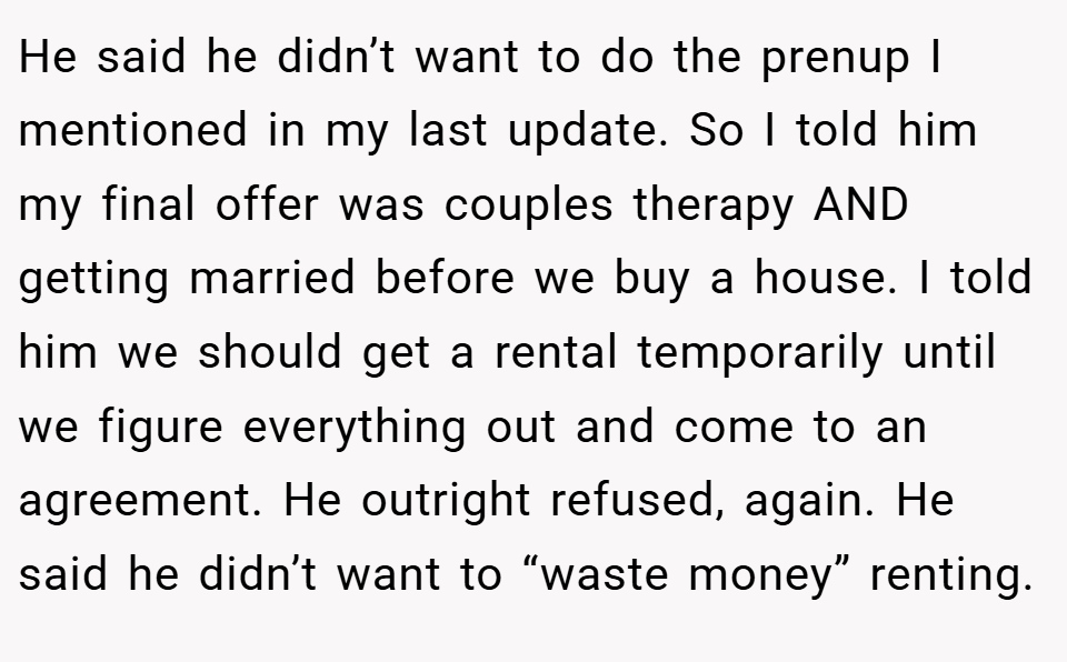 He said he didn’t want to do the prenup I mentioned in my last update. So I told him my final offer was couples therapy AND getting married before we buy a house. I told him we should get a rental temporarily until we figure everything out and come to an agreement. He outright refused, again. He said he didn’t want to “waste money” renting.