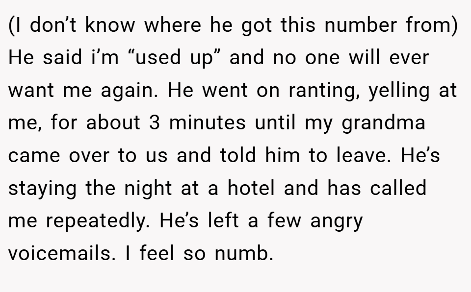 (I don’t know where he got this number from) He said i’m “used up” and no one will ever want me again. He went on ranting, yelling at me, for about 3 minutes until my grandma came over to us and told him to leave. He’s staying the night at a hotel and has called me repeatedly. He’s left a few angry voicemails. I feel so numb.