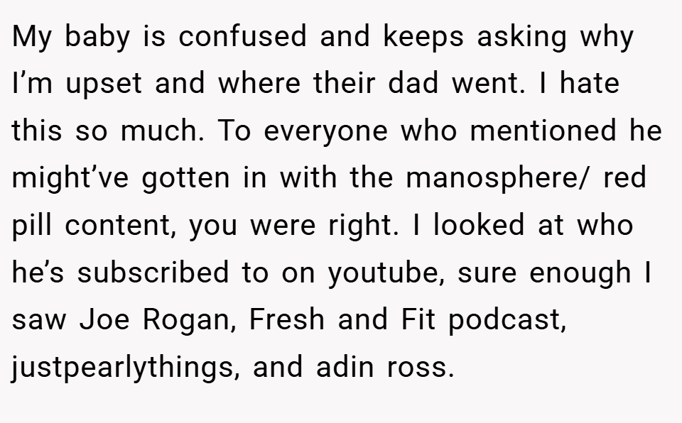 My baby is confused and keeps asking why I’m upset and where their dad went. I hate this so much. To everyone who mentioned he might’ve gotten in with the manosphere/ red pill content, you were right. I looked at who he’s subscribed to on youtube, sure enough I saw Joe Rogan, Fresh and Fit podcast, justpearlythings, and adin ross.
