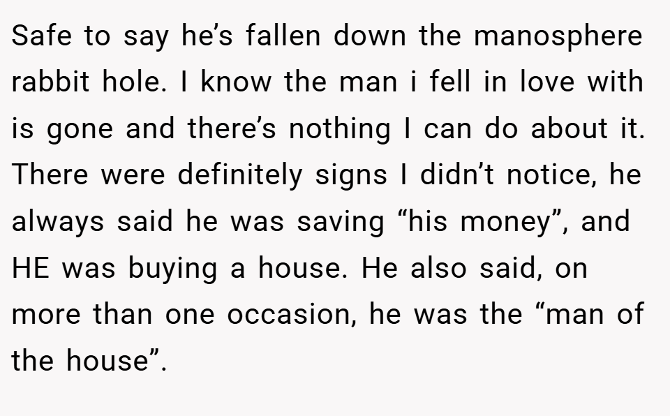 Safe to say he’s fallen down the manosphere rabbit hole. I know the man i fell in love with is gone and there’s nothing I can do about it. There were definitely signs I didn’t notice, he always said he was saving “his money”, and HE was buying a house. He also said, on more than one occasion, he was the “man of the house”.