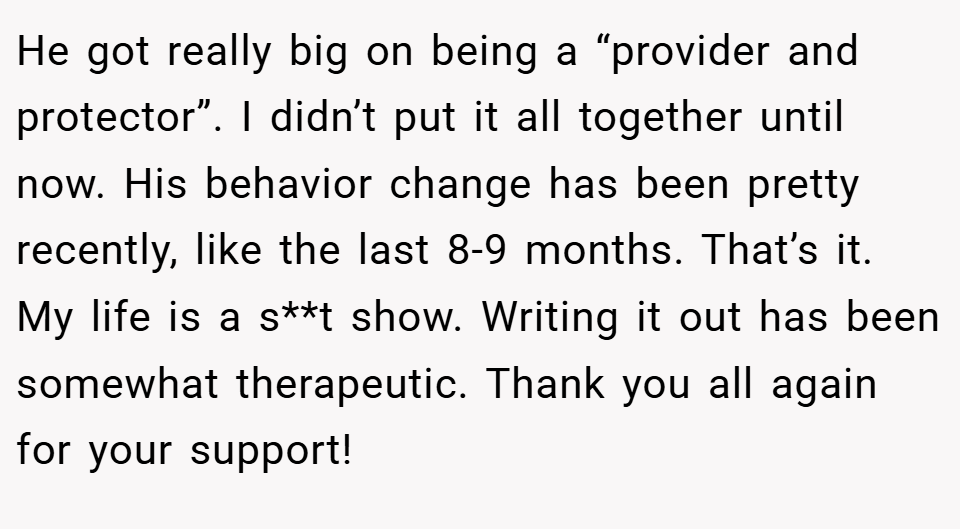 He got really big on being a “provider and protector”. I didn’t put it all together until now. His behavior change has been pretty recently, like the last 8-9 months. That’s it. My life is a s**t show. Writing it out has been somewhat therapeutic. Thank you all again for your support!