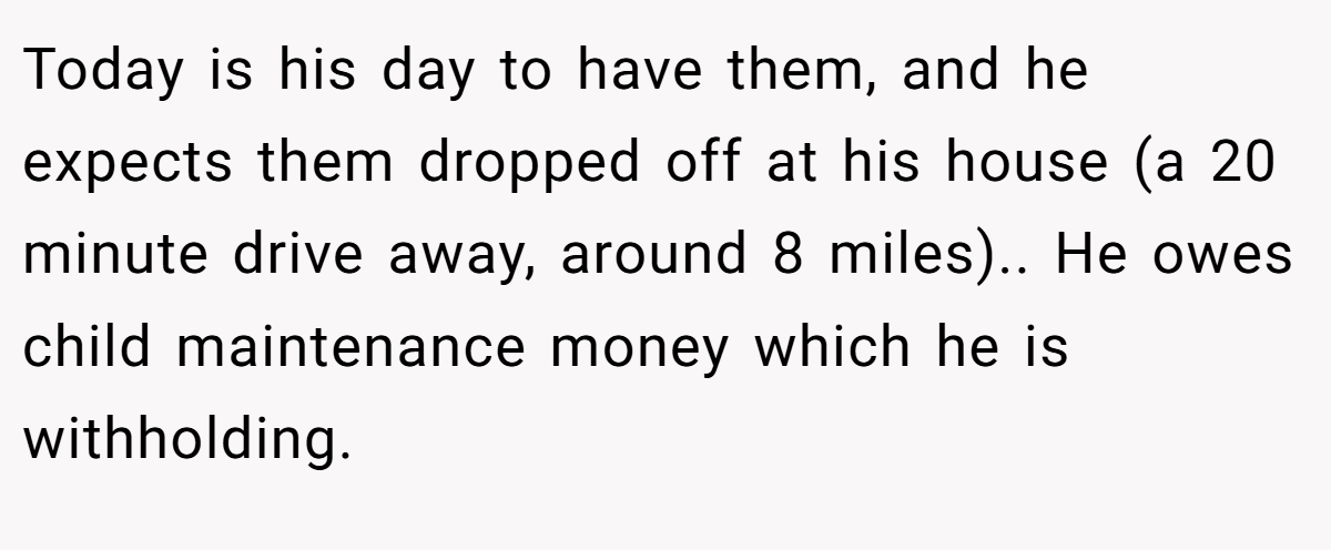 Today is his day to have them, and he expects them dropped off at his house (a 20 minute drive away, around 8 miles).. He owes child maintenance money which he is withholding.