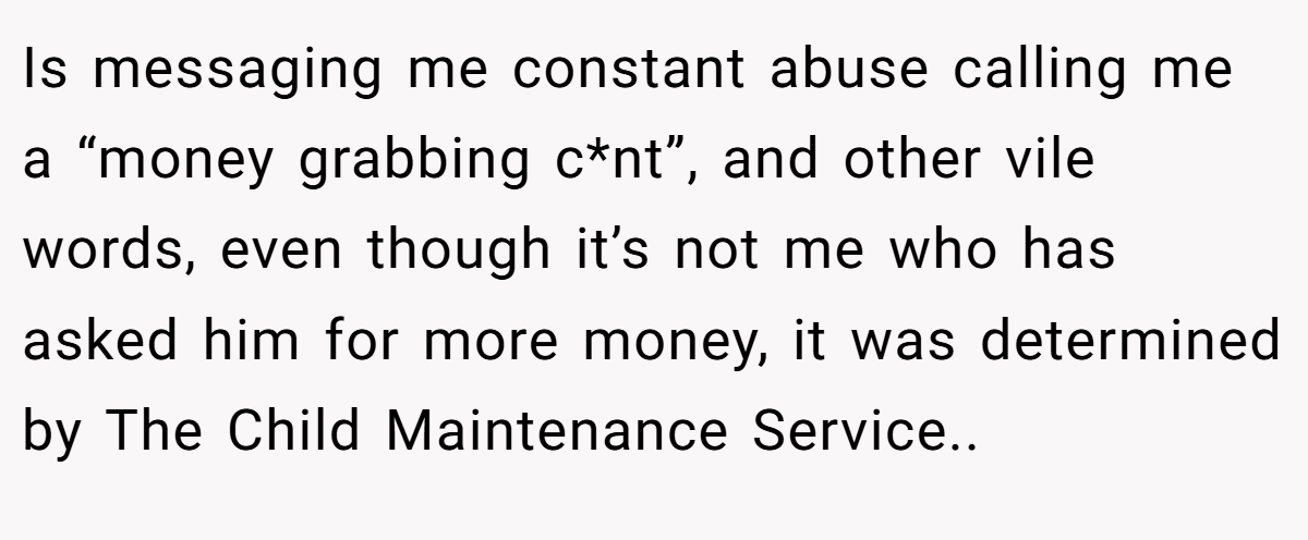 Is messaging me constant abuse calling me a “money grabbing c*nt”, and other vile words, even though it’s not me who has asked him for more money, it was determined by The Child Maintenance Service..