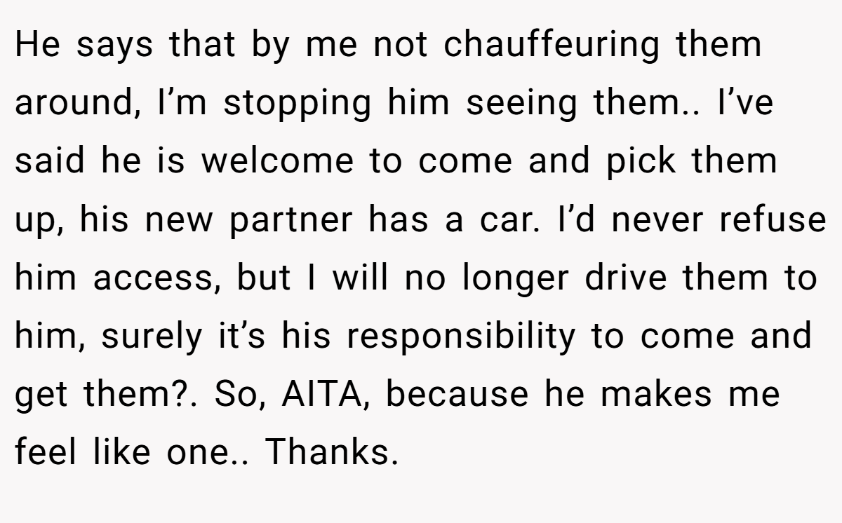 He says that by me not chauffeuring them around, I’m stopping him seeing them.. I’ve said he is welcome to come and pick them up, his new partner has a car. I’d never refuse him access, but I will no longer drive them to him, surely it’s his responsibility to come and get them?. So, AITA, because he makes me feel like one.. Thanks.