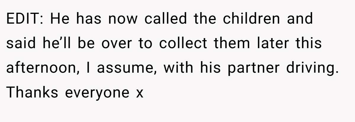 EDIT: He has now called the children and said he’ll be over to collect them later this afternoon, I assume, with his partner driving. Thanks everyone x