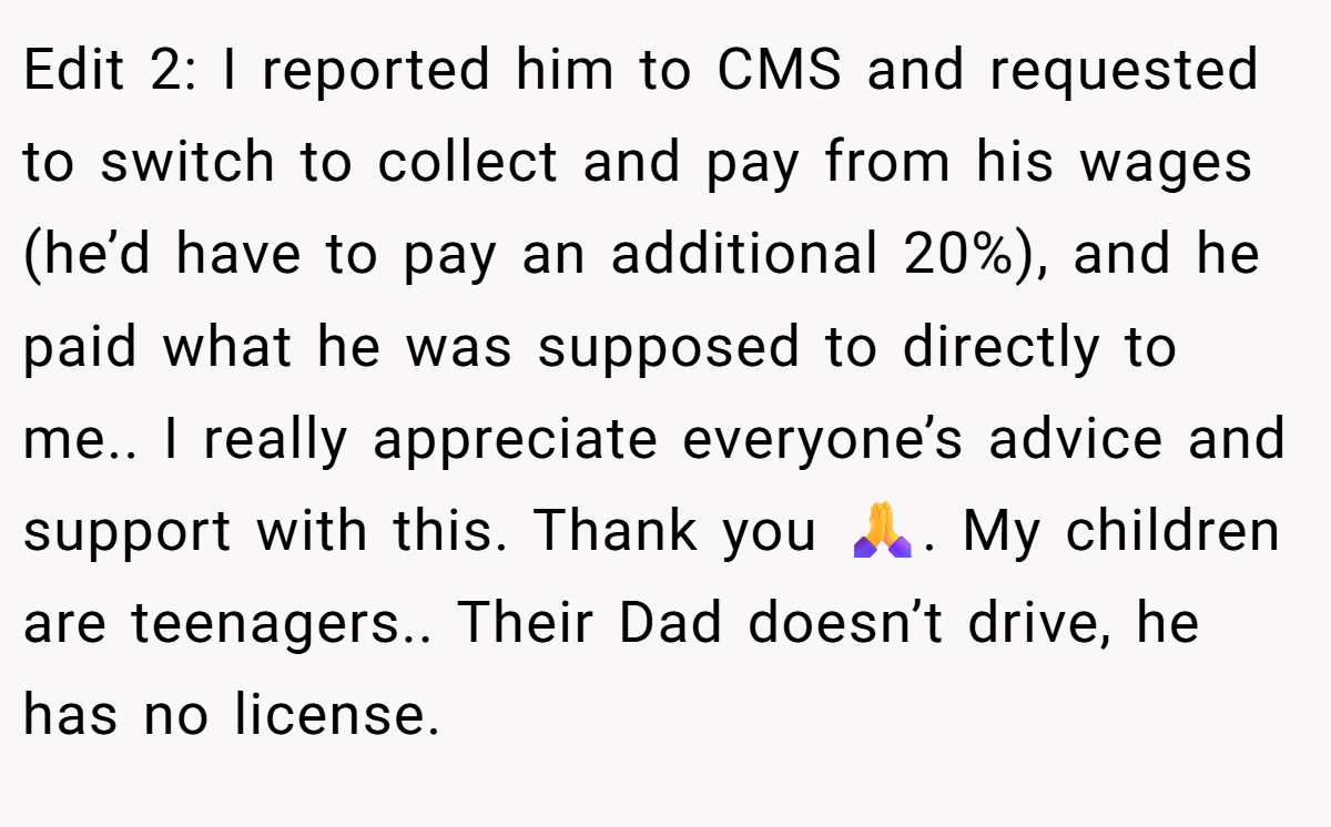 Edit 2: I reported him to CMS and requested to switch to collect and pay from his wages (he’d have to pay an additional 20%), and he paid what he was supposed to directly to me.. I really appreciate everyone’s advice and support with this. Thank you 🙏. My children are teenagers.. Their Dad doesn’t drive, he has no license.