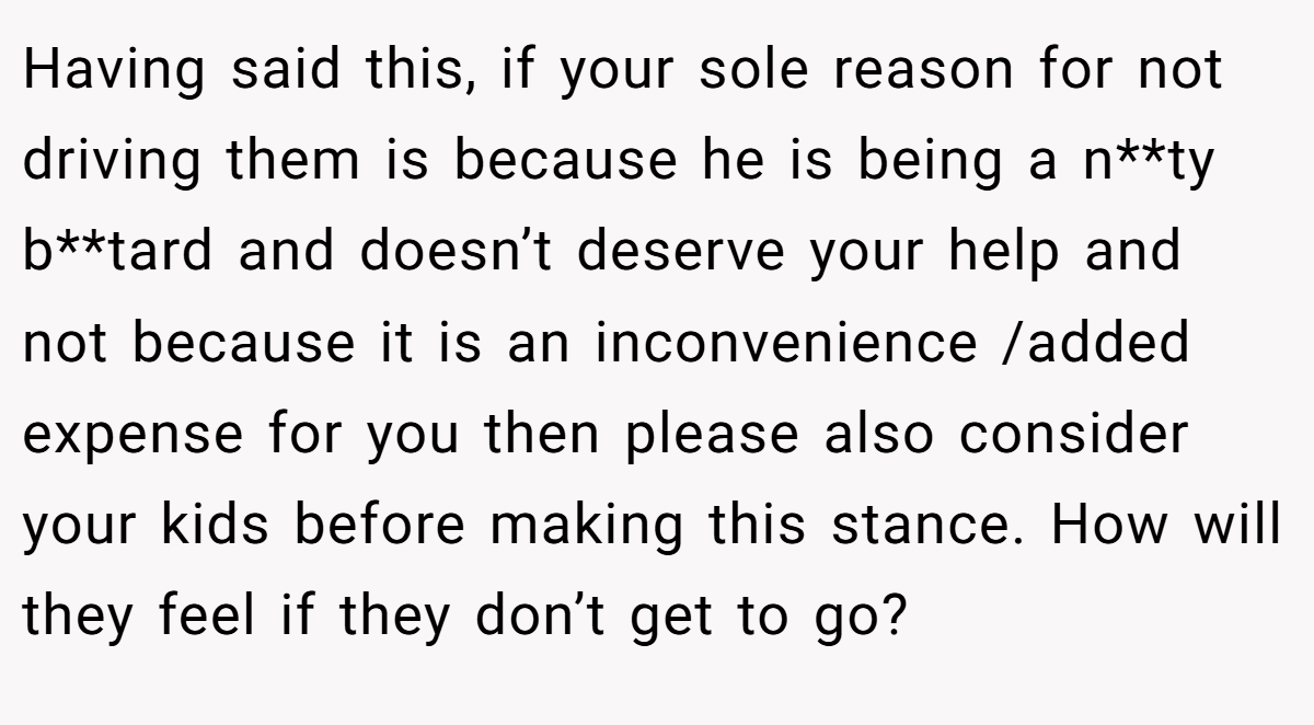 Having said this, if your sole reason for not driving them is because he is being a n**ty b**tard and doesn’t deserve your help and not because it is an inconvenience /added expense for you then please also consider your kids before making this stance. How will they feel if they don’t get to go?