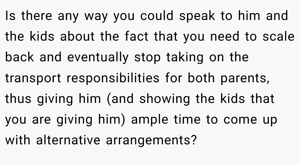 Is there any way you could speak to him and the kids about the fact that you need to scale back and eventually stop taking on the transport responsibilities for both parents, thus giving him (and showing the kids that you are giving him) ample time to come up with alternative arrangements?