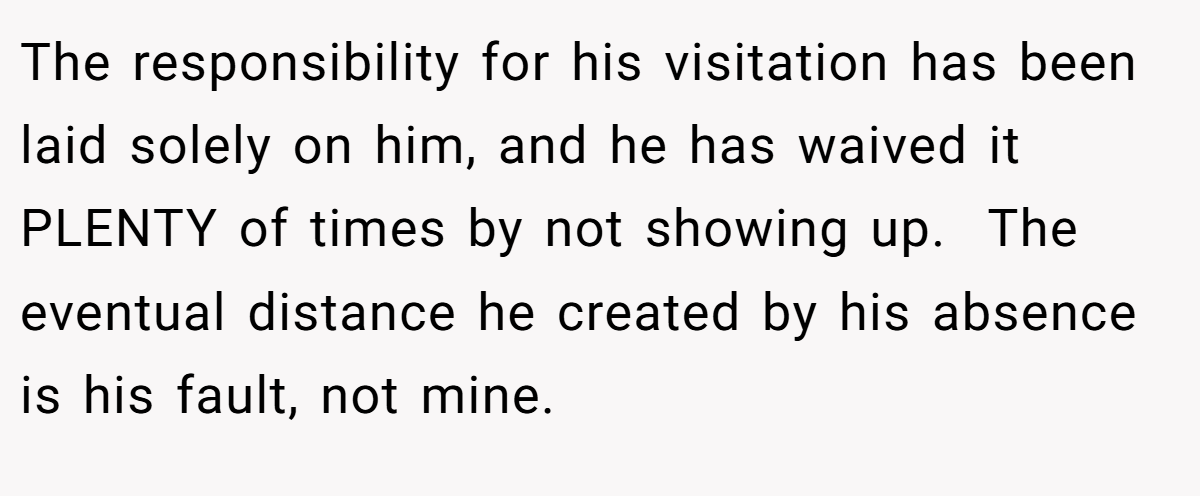 The responsibility for his visitation has been laid solely on him, and he has waived it PLENTY of times by not showing up.  The eventual distance he created by his absence is his fault, not mine.