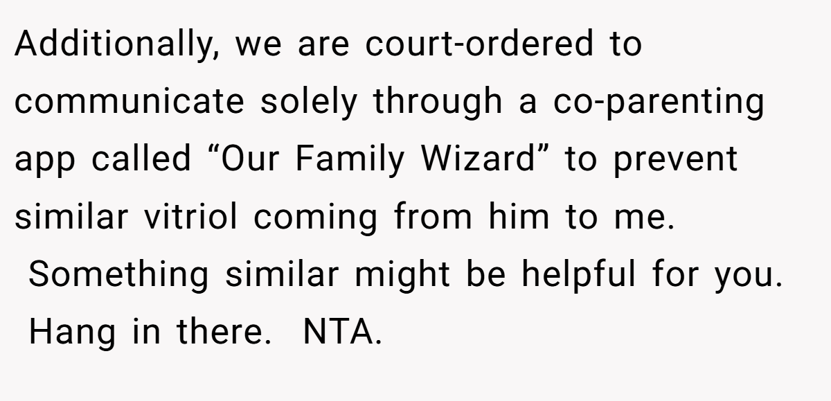 Additionally, we are court-ordered to communicate solely through a co-parenting app called “Our Family Wizard” to prevent similar vitriol coming from him to me.  Something similar might be helpful for you.  Hang in there.  NTA.
