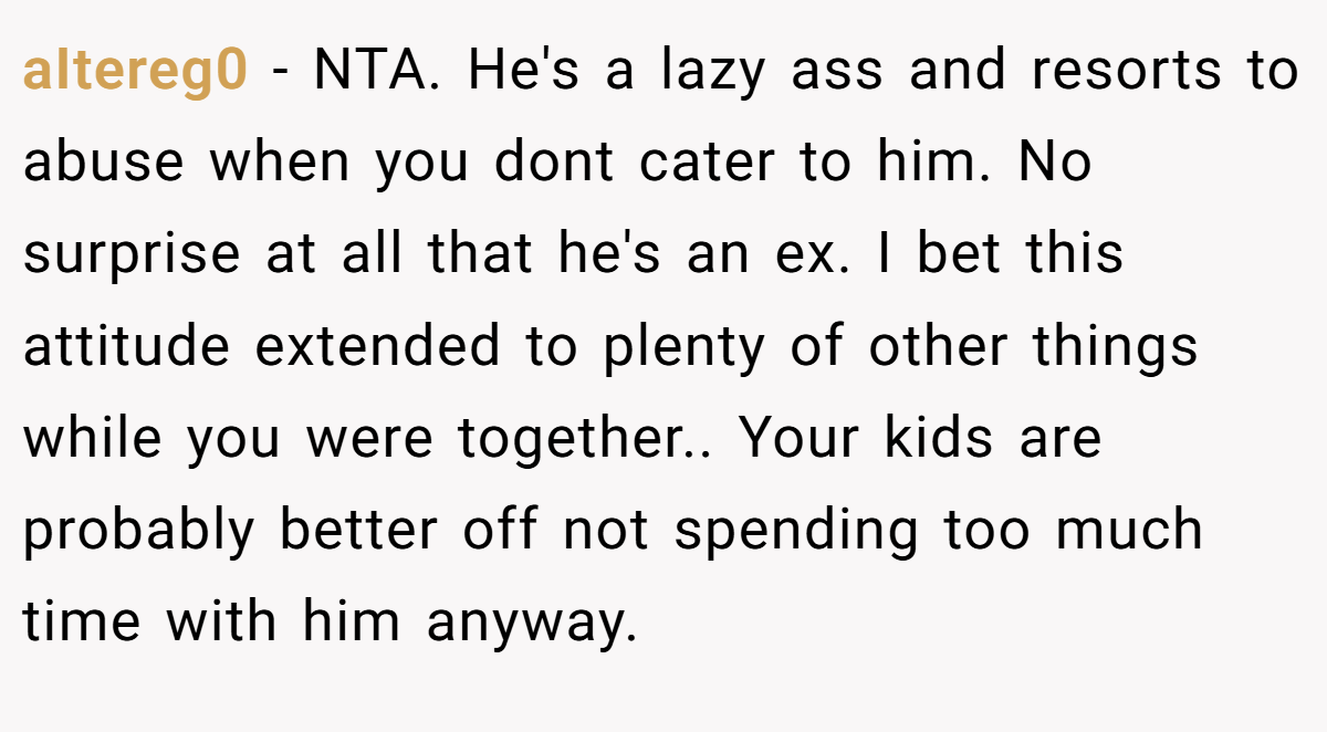 aItereg0 − NTA. He's a lazy ass and resorts to abuse when you dont cater to him. No surprise at all that he's an ex. I bet this attitude extended to plenty of other things while you were together.. Your kids are probably better off not spending too much time with him anyway.