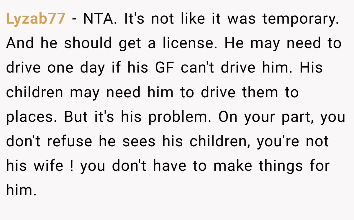 Lyzab77 − NTA. It's not like it was temporary. And he should get a license. He may need to drive one day if his GF can't drive him. His children may need him to drive them to places. But it's his problem. On your part, you don't refuse he sees his children, you're not his wife ! you don't have to make things for him.