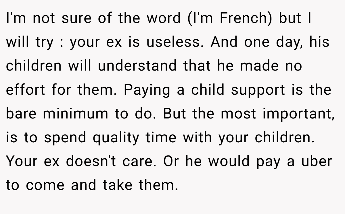 I'm not sure of the word (I'm French) but I will try : your ex is useless. And one day, his children will understand that he made no effort for them. Paying a child support is the bare minimum to do. But the most important, is to spend quality time with your children. Your ex doesn't care. Or he would pay a uber to come and take them.