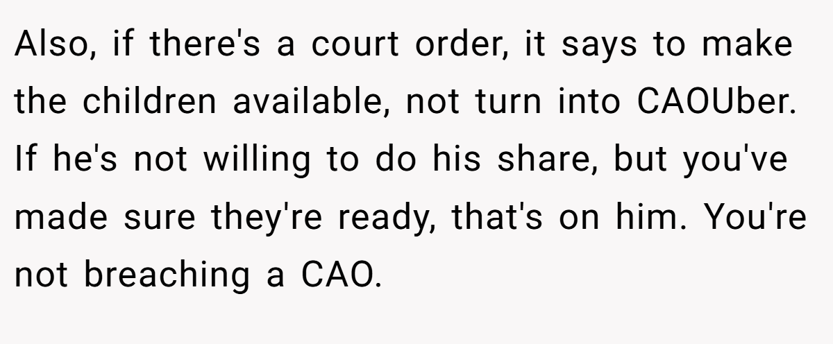 Also, if there's a court order, it says to make the children available, not turn into CAOUber. If he's not willing to do his share, but you've made sure they're ready, that's on him. You're not breaching a CAO.