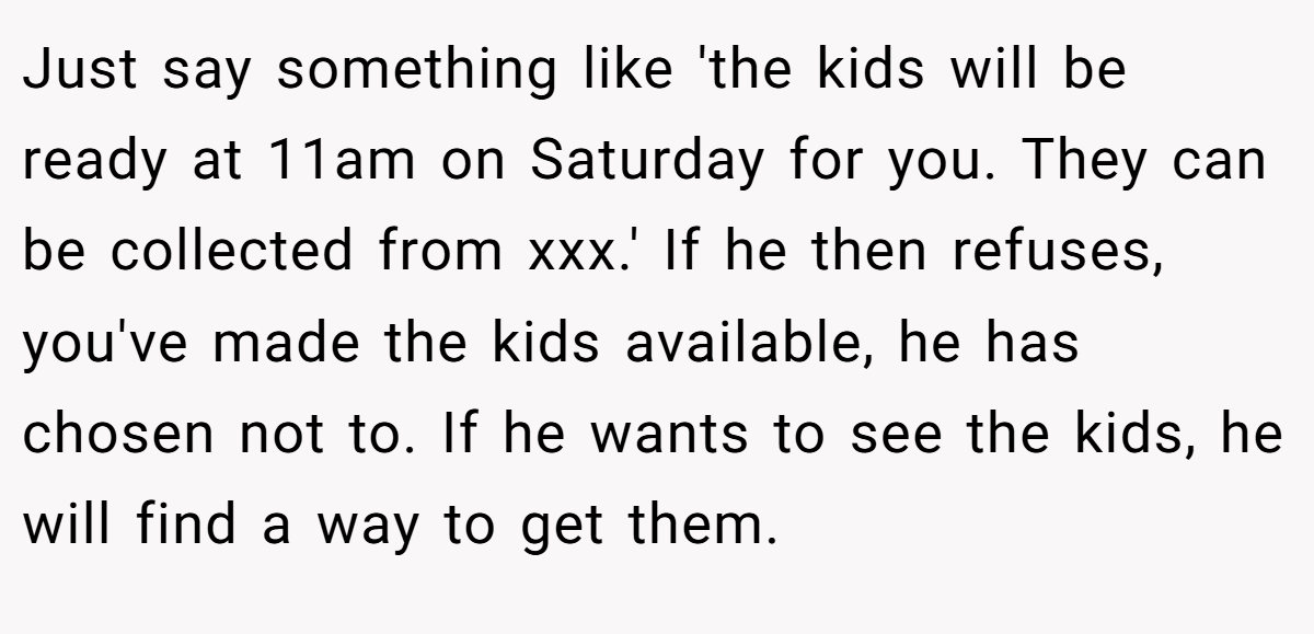 Just say something like 'the kids will be ready at 11am on Saturday for you. They can be collected from xxx.' If he then refuses, you've made the kids available, he has chosen not to. If he wants to see the kids, he will find a way to get them.