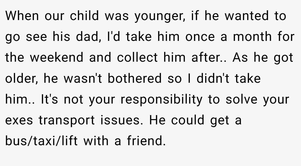 When our child was younger, if he wanted to go see his dad, I'd take him once a month for the weekend and collect him after.. As he got older, he wasn't bothered so I didn't take him.. It's not your responsibility to solve your exes transport issues. He could get a bus/taxi/lift with a friend.