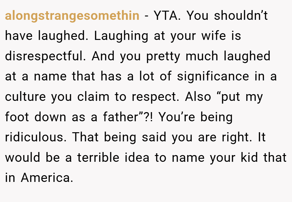 alongstrangesomethin − YTA. You shouldn’t have laughed. Laughing at your wife is disrespectful. And you pretty much laughed at a name that has a lot of significance in a culture you claim to respect. Also “put my foot down as a father”?! You’re being ridiculous. That being said you are right. It would be a terrible idea to name your kid that in America.