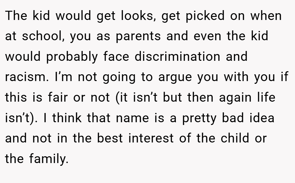 The kid would get looks, get picked on when at school, you as parents and even the kid would probably face discrimination and racism. I’m not going to argue you with you if this is fair or not (it isn’t but then again life isn’t). I think that name is a pretty bad idea and not in the best interest of the child or the family.