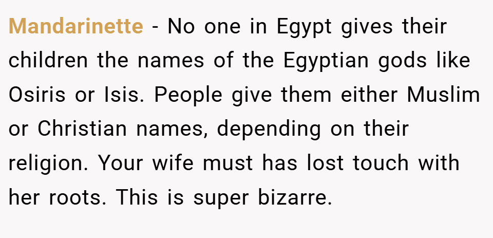 Mandarinette − No one in Egypt gives their children the names of the Egyptian gods like Osiris or Isis. People give them either Muslim or Christian names, depending on their religion. Your wife must has lost touch with her roots. This is super bizarre.