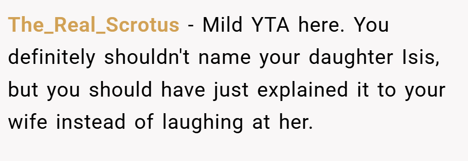 The_Real_Scrotus − Mild YTA here. You definitely shouldn't name your daughter Isis, but you should have just explained it to your wife instead of laughing at her.