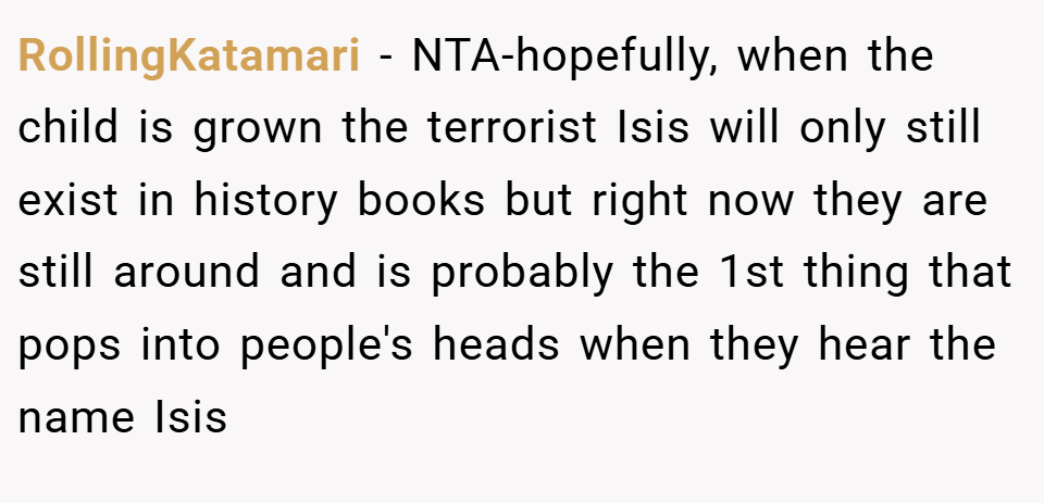 RollingKatamari − NTA-hopefully, when the child is grown the terrorist Isis will only still exist in history books but right now they are still around and is probably the 1st thing that pops into people's heads when they hear the name Isis