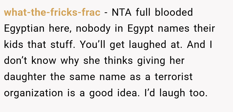 what-the-fricks-frac − NTA full blooded Egyptian here, nobody in Egypt names their kids that stuff. You’ll get laughed at. And I don’t know why she thinks giving her daughter the same name as a terrorist organization is a good idea. I’d laugh too.