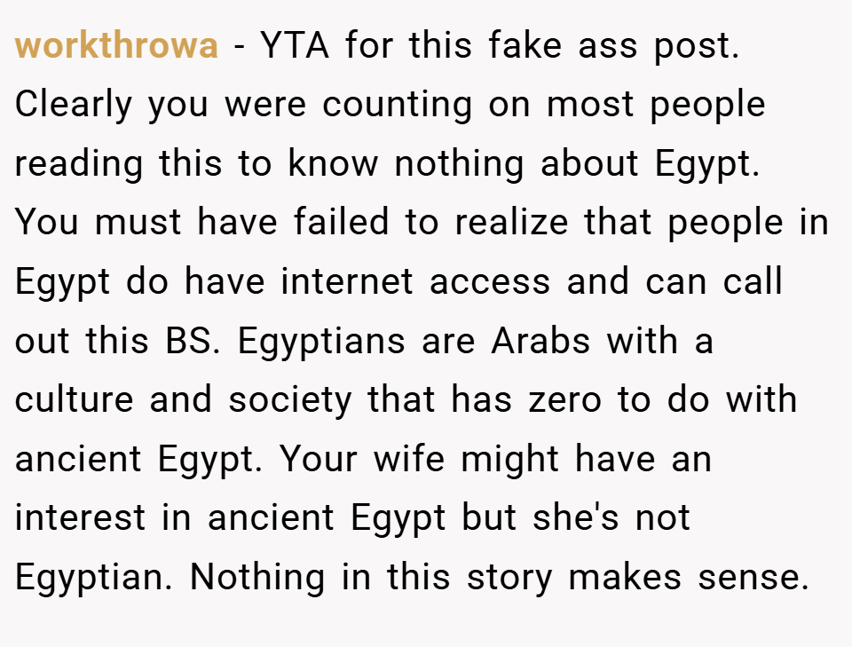 workthrowa − YTA for this fake ass post. Clearly you were counting on most people reading this to know nothing about Egypt. You must have failed to realize that people in Egypt do have internet access and can call out this BS. Egyptians are Arabs with a culture and society that has zero to do with ancient Egypt. Your wife might have an interest in ancient Egypt but she's not Egyptian. Nothing in this story makes sense.