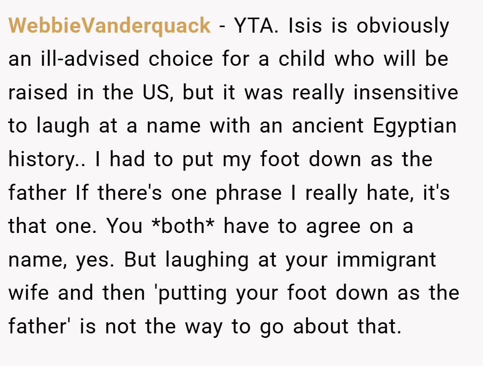 WebbieVanderquack − YTA. Isis is obviously an ill-advised choice for a child who will be raised in the US, but it was really insensitive to laugh at a name with an ancient Egyptian history.. I had to put my foot down as the father If there's one phrase I really hate, it's that one. You *both* have to agree on a name, yes. But laughing at your immigrant wife and then 'putting your foot down as the father' is not the way to go about that.