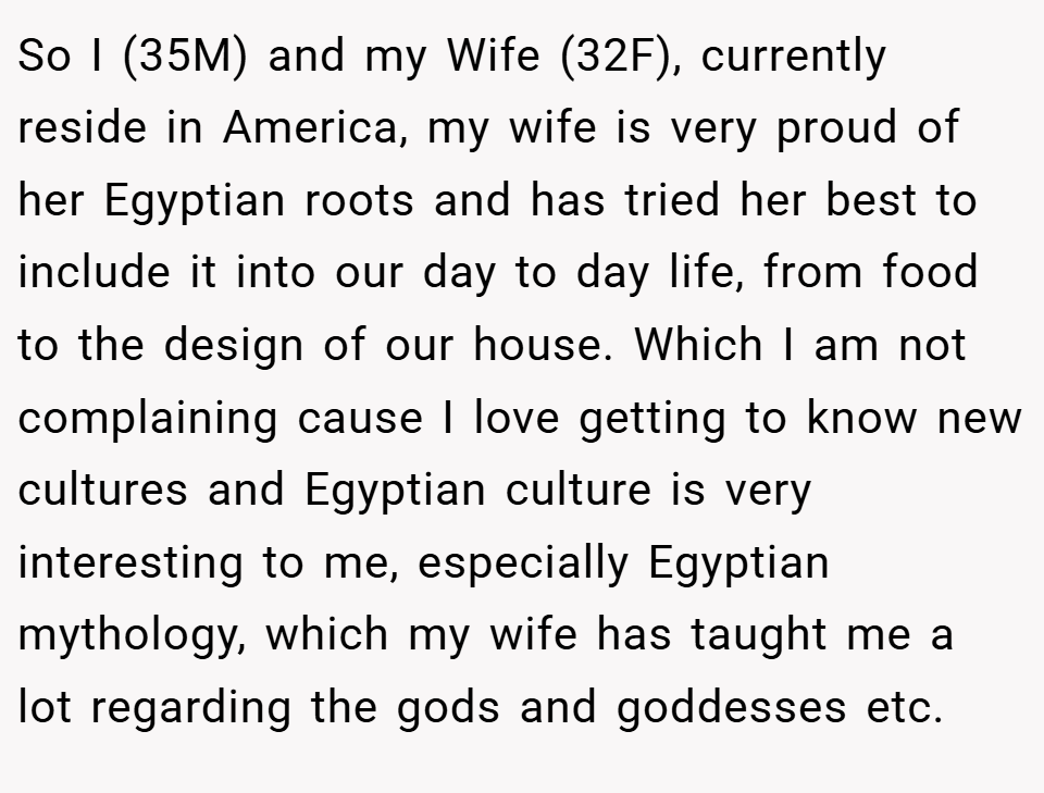 So I (35M) and my Wife (32F), currently reside in America, my wife is very proud of her Egyptian roots and has tried her best to include it into our day to day life, from food to the design of our house. Which I am not complaining cause I love getting to know new cultures and Egyptian culture is very interesting to me, especially Egyptian mythology, which my wife has taught me a lot regarding the gods and goddesses etc.