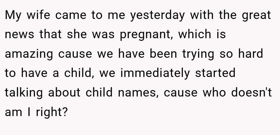 My wife came to me yesterday with the great news that she was pregnant, which is amazing cause we have been trying so hard to have a child, we immediately started talking about child names, cause who doesn't am I right?