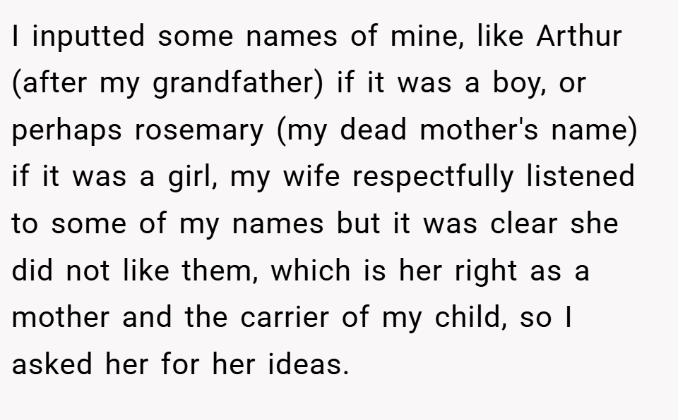 I inputted some names of mine, like Arthur (after my grandfather) if it was a boy, or perhaps rosemary (my dead mother's name) if it was a girl, my wife respectfully listened to some of my names but it was clear she did not like them, which is her right as a mother and the carrier of my child, so I asked her for her ideas.
