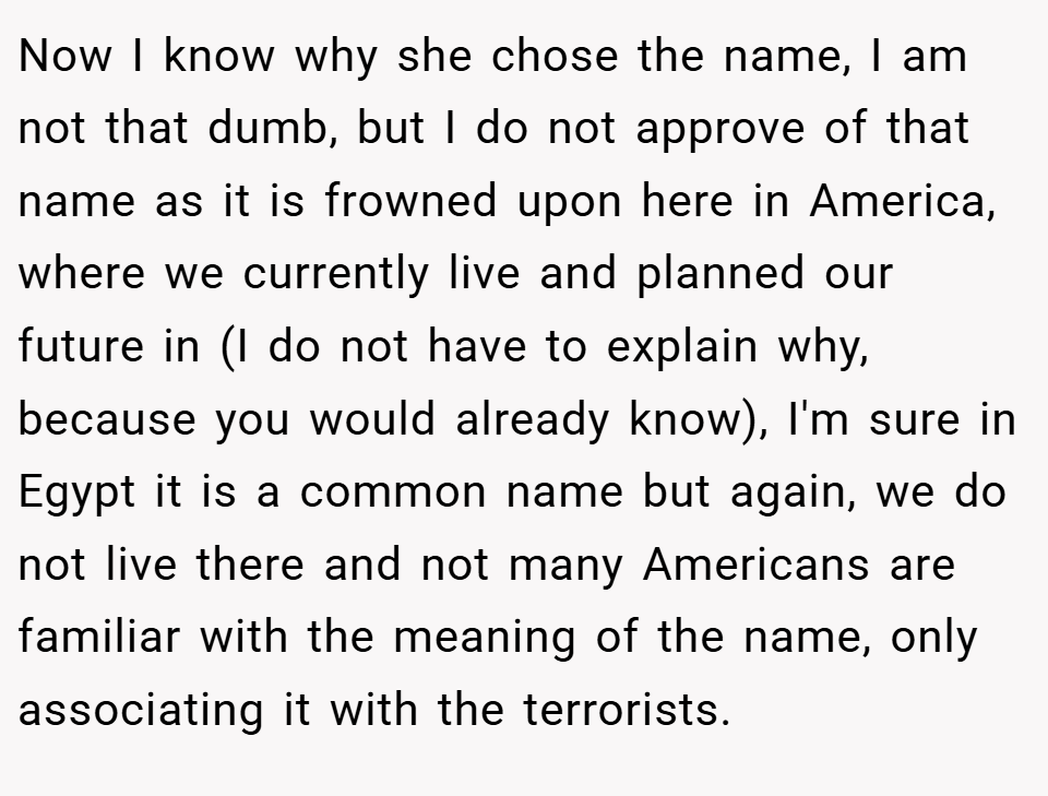 Now I know why she chose the name, I am not that dumb, but I do not approve of that name as it is frowned upon here in America, where we currently live and planned our future in (I do not have to explain why, because you would already know), I'm sure in Egypt it is a common name but again, we do not live there and not many Americans are familiar with the meaning of the name, only associating it with the terrorists.