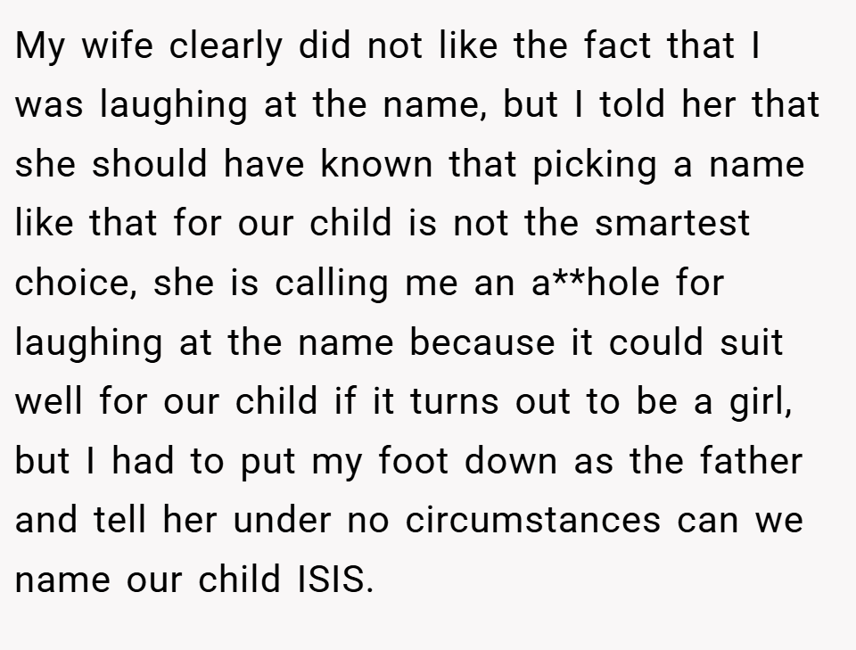 My wife clearly did not like the fact that I was laughing at the name, but I told her that she should have known that picking a name like that for our child is not the smartest choice, she is calling me an a**hole for laughing at the name because it could suit well for our child if it turns out to be a girl, but I had to put my foot down as the father and tell her under no circumstances can we name our child ISIS.