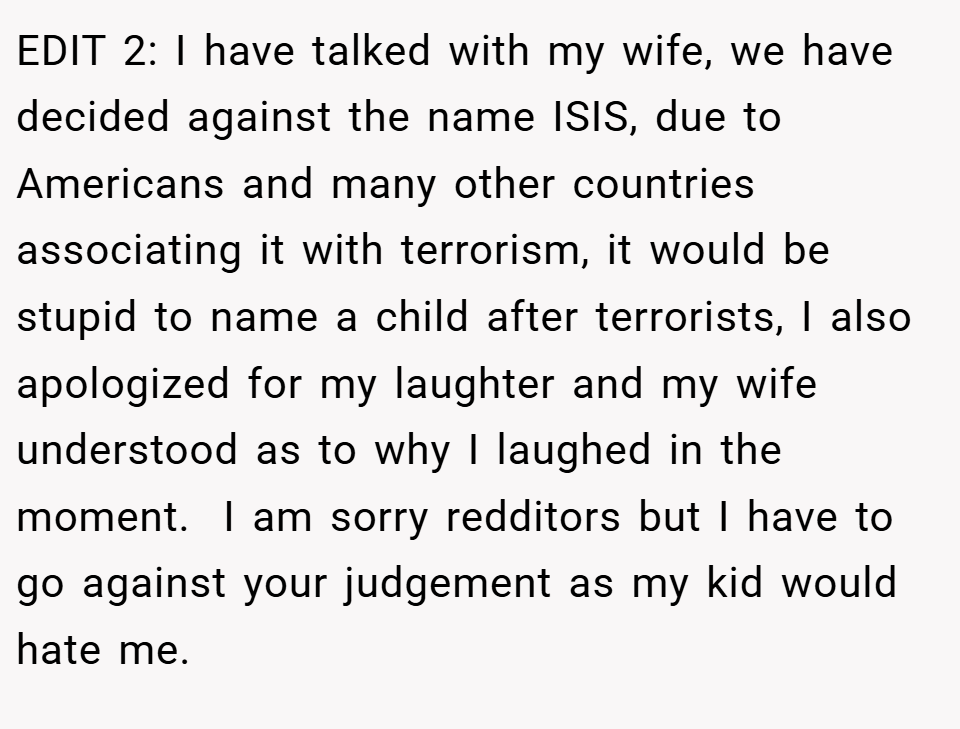 EDIT 2: I have talked with my wife, we have decided against the name ISIS, due to Americans and many other countries associating it with terrorism, it would be stupid to name a child after terrorists, I also apologized for my laughter and my wife understood as to why I laughed in the moment.  I am sorry redditors but I have to go against your judgement as my kid would hate me.