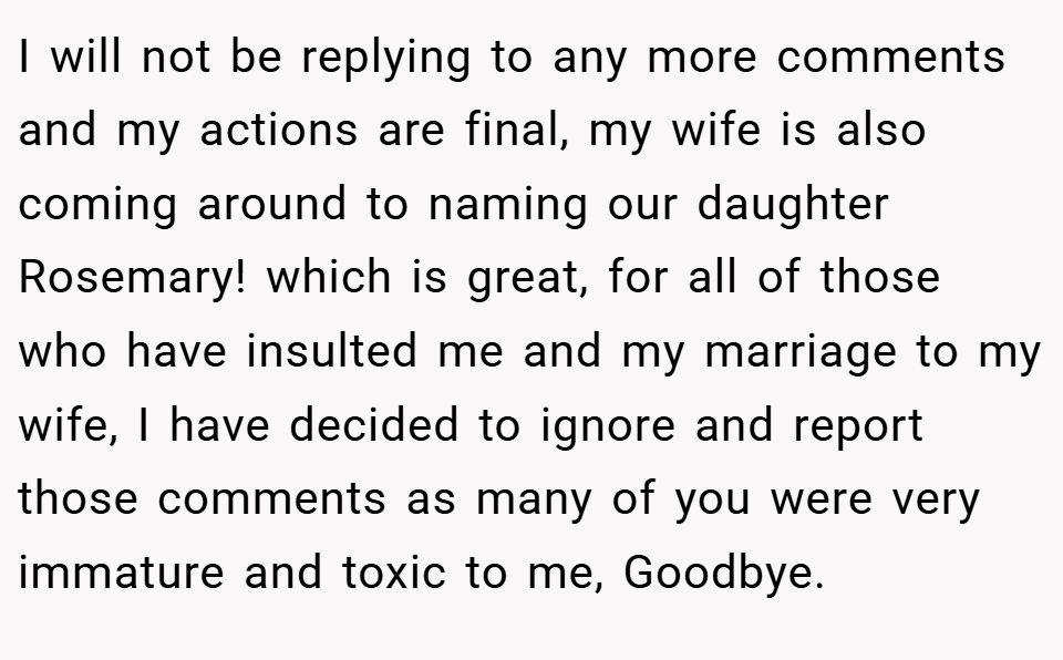 I will not be replying to any more comments and my actions are final, my wife is also coming around to naming our daughter Rosemary! which is great, for all of those who have insulted me and my marriage to my wife, I have decided to ignore and report those comments as many of you were very immature and toxic to me, Goodbye.