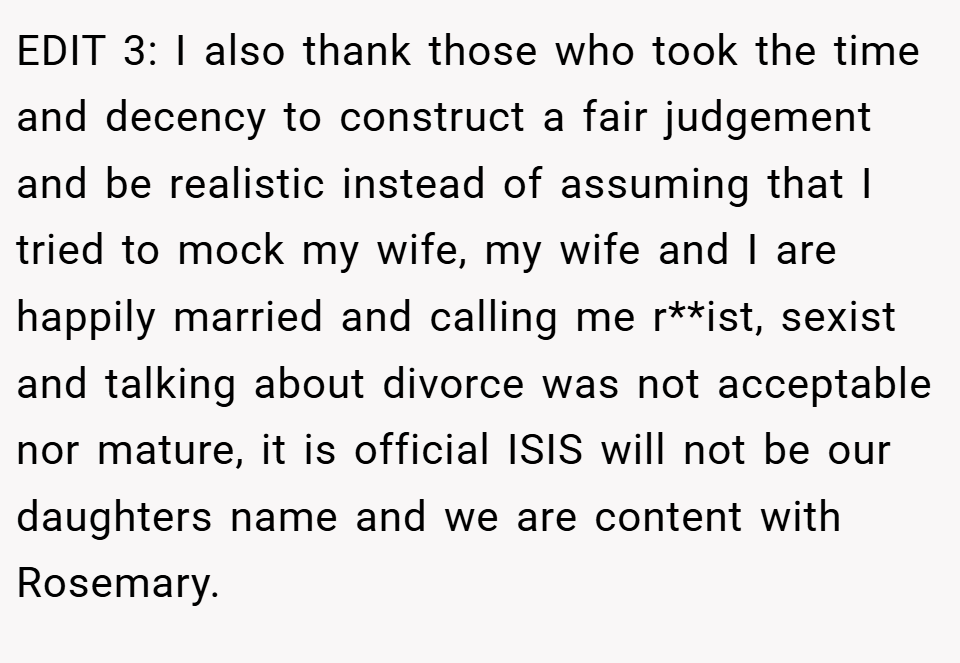EDIT 3: I also thank those who took the time and decency to construct a fair judgement and be realistic instead of assuming that I tried to mock my wife, my wife and I are happily married and calling me r**ist, sexist and talking about divorce was not acceptable nor mature, it is official ISIS will not be our daughters name and we are content with Rosemary.