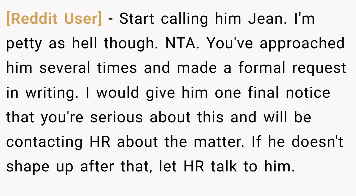 [Reddit User] − Start calling him Jean. I'm petty as hell though. NTA. You've approached him several times and made a formal request in writing. I would give him one final notice that you're serious about this and will be contacting HR about the matter. If he doesn't shape up after that, let HR talk to him.