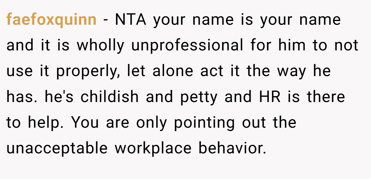 faefoxquinn − NTA your name is your name and it is wholly unprofessional for him to not use it properly, let alone act it the way he has. he's childish and petty and HR is there to help. You are only pointing out the unacceptable workplace behavior.