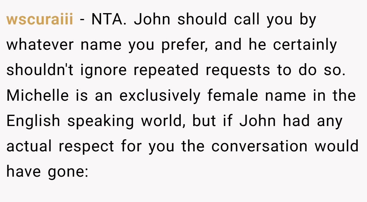 wscuraiii − NTA. John should call you by whatever name you prefer, and he certainly shouldn't ignore repeated requests to do so. Michelle is an exclusively female name in the English speaking world, but if John had any actual respect for you the conversation would have gone: