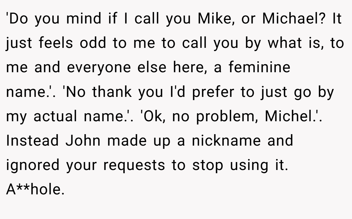 'Do you mind if I call you Mike, or Michael? It just feels odd to me to call you by what is, to me and everyone else here, a feminine name.'. 'No thank you I'd prefer to just go by my actual name.'. 'Ok, no problem, Michel.'. Instead John made up a nickname and ignored your requests to stop using it. A**hole.
