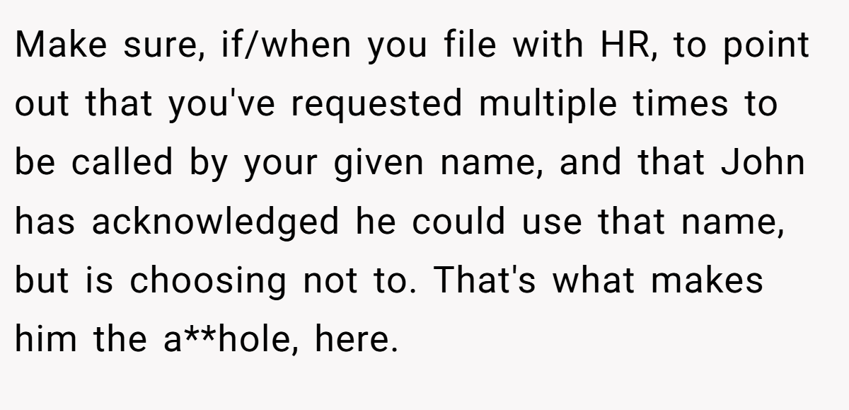 Make sure, if/when you file with HR, to point out that you've requested multiple times to be called by your given name, and that John has acknowledged he could use that name, but is choosing not to. That's what makes him the a**hole, here.