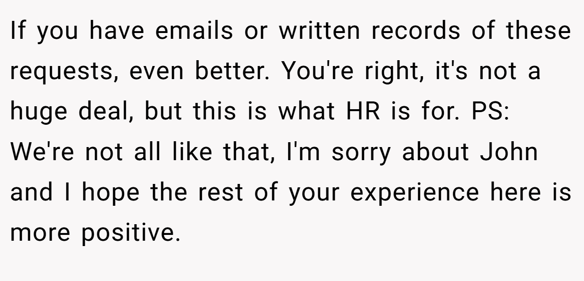 If you have emails or written records of these requests, even better. You're right, it's not a huge deal, but this is what HR is for. PS: We're not all like that, I'm sorry about John and I hope the rest of your experience here is more positive.