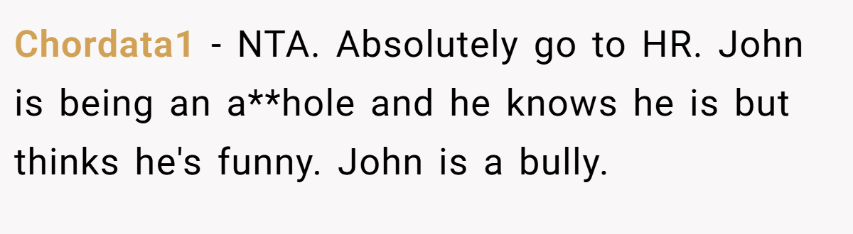 Chordata1 − NTA. Absolutely go to HR. John is being an a**hole and he knows he is but thinks he's funny. John is a bully.