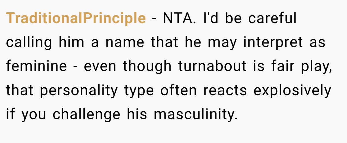 TraditionalPrinciple − NTA. I'd be careful calling him a name that he may interpret as feminine - even though turnabout is fair play, that personality type often reacts explosively if you challenge his masculinity.
