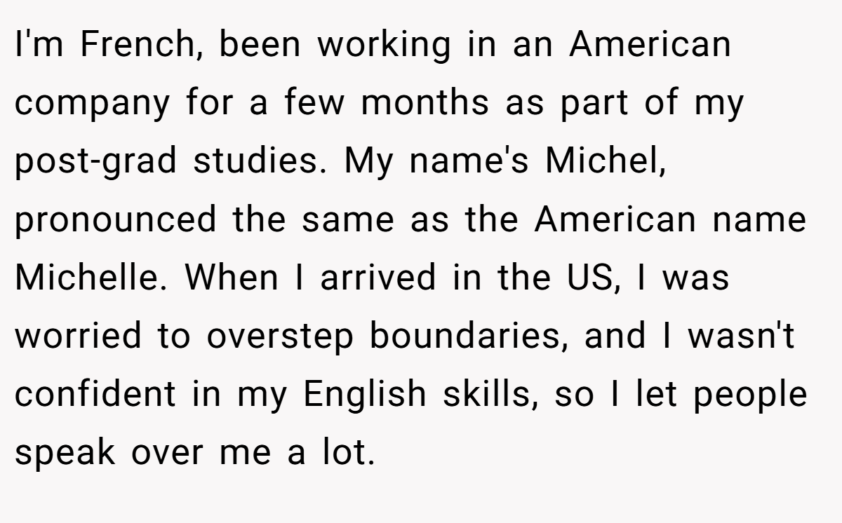 I'm French, been working in an American company for a few months as part of my post-grad studies. My name's Michel, pronounced the same as the American name Michelle. When I arrived in the US, I was worried to overstep boundaries, and I wasn't confident in my English skills, so I let people speak over me a lot.