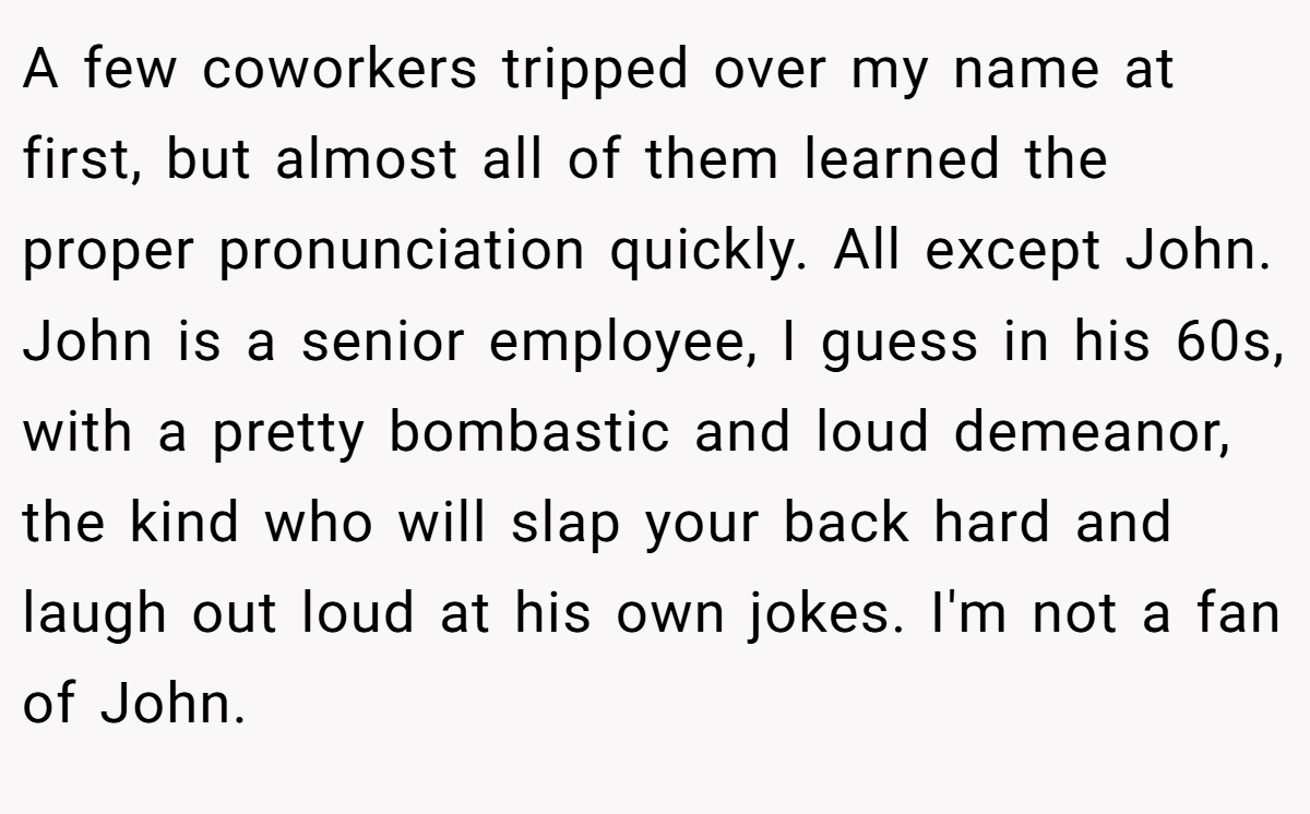 A few coworkers tripped over my name at first, but almost all of them learned the proper pronunciation quickly. All except John. John is a senior employee, I guess in his 60s, with a pretty bombastic and loud demeanor, the kind who will slap your back hard and laugh out loud at his own jokes. I'm not a fan of John.
